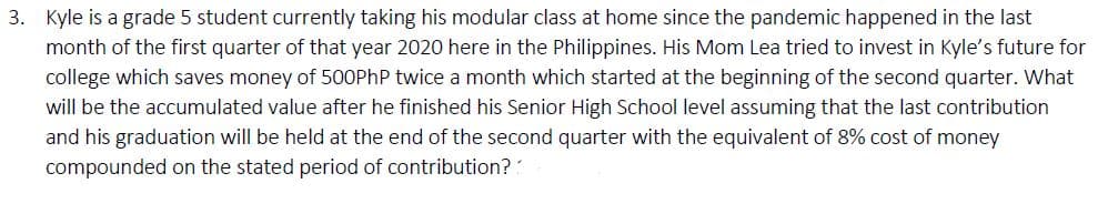 3. Kyle is a grade 5 student currently taking his modular class at home since the pandemic happened in the last
month of the first quarter of that year 2020 here in the Philippines. His Mom Lea tried to invest in Kyle's future for
college which saves money of 500PhP twice a month which started at the beginning of the second quarter. What
will be the accumulated value after he finished his Senior High School level assuming that the last contribution
and his graduation will be held at the end of the second quarter with the equivalent of 8% cost of money
compounded on the stated period of contribution??