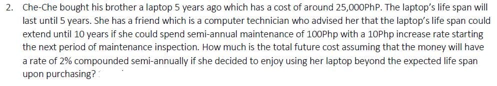 2. Che-Che bought his brother a laptop 5 years ago which has a cost of around 25,000PhP. The laptop's life span will
last until 5 years. She has a friend which is a computer technician who advised her that the laptop's life span could
extend until 10 years if she could spend semi-annual maintenance of 100Php with a 10Php increase rate starting
the next period of maintenance inspection. How much is the total future cost assuming that the money will have
a rate of 2% compounded semi-annually if she decided to enjoy using her laptop beyond the expected life span
upon purchasing?