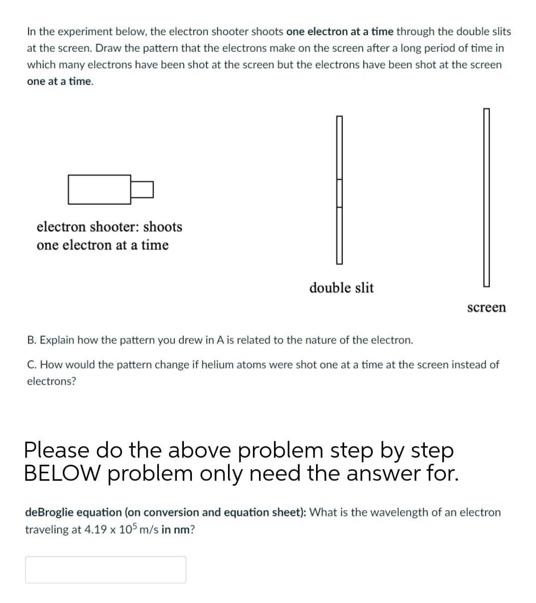 In the experiment below, the electron shooter shoots one electron at a time through the double slits
at the screen. Draw the pattern that the electrons make on the screen after a long period of time in
which many electrons have been shot at the screen but the electrons have been shot at the screen
one at a time.
electron shooter: shoots
one electron at a time
double slit
screen
B. Explain how the pattern you drew in A is related to the nature of the electron.
C. How would the pattern change if helium atoms were shot one at a time at the screen instead of
electrons?
Please do the above problem step by step
BELOW problem only need the answer for.
deBroglie equation (on conversion and equation sheet): What is the wavelength of an electron
traveling at 4.19 x 105 m/s in nm?
