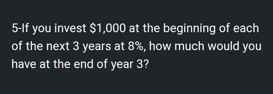 5-If you invest $1,000 at the beginning of each
of the next 3 years at 8%, how much would you
have at the end of year 3?