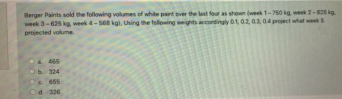 Berger Paints sold the following volumes of white paint over the last four as shown (week 1-750 kg, week 2-825 kg,
week 3-625 kg, week 4- 568 kg), Using the following weights accordingly 0.1, 0.2, 0.3, 0.4 project what week 5
projected volume.
a. 465
b. 324
C.
655
d. 326
