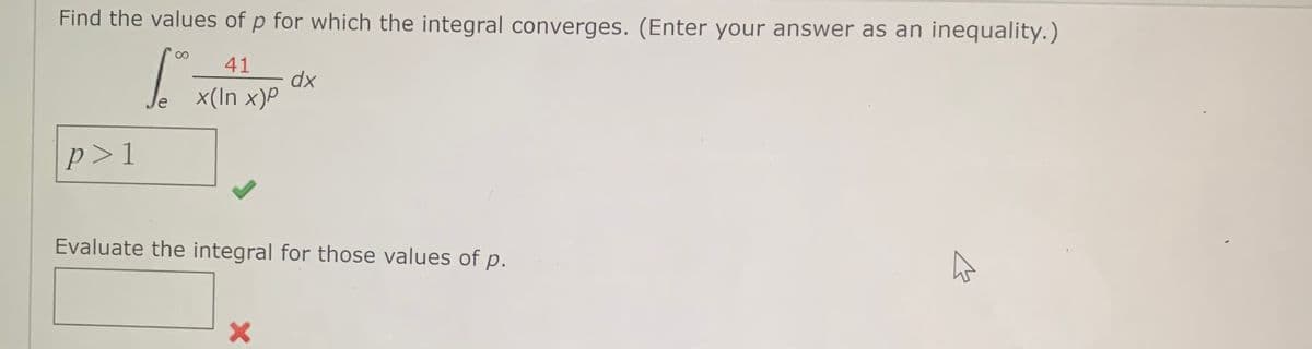 Find the values of p for which the integral converges. (Enter your answer as an inequality.)
1
41
x(In x)P
p>1
D
dx
Evaluate the integral for those values of p.
X
K