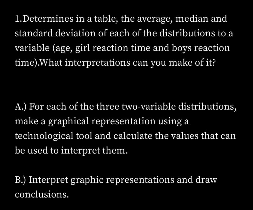 1.Determines in a table, the average, median and
standard deviation of each of the distributions to a
variable (age, girl reaction time and boys reaction
time).What interpretations can you make of it?
A.) For each of the three two-variable distributions,
make a graphical representation using a
technological tool and calculate the values that can
be used to interpret them.
B.) Interpret graphic representations and draw
conclusions.