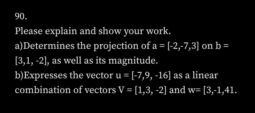 90.
Please explain and show your work.
a)Determines the projection of a = [-2,-7,3] on b =
[3,1, -2], as well as its magnitude.
b) Expresses the vector u = [-7,9, -16] as a linear
combination of vectors V = [1,3, -2] and w= [3,-1,41.