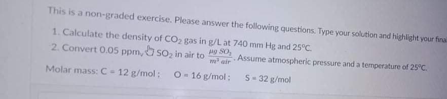 This is a non-graded exercise. Please answer the following questions. Type your solution and highlight your final
1. Calculate the density of CO2 gas in g/L at 740 mm Hg and 25°C.
2. Convert 0.05 ppm, SO2 in air to
ng SO,
m air
Assume atmospheric pressure and a temperature of 25°C.
Molar mass: C 12 g/mol:
O = 16 g/mol:
S= 32 g/mol
%3D
%3D
