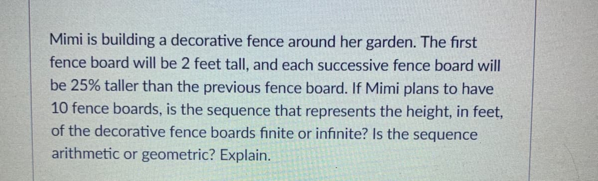 Mimi is building a decorative fence around her garden. The first
fence board will be 2 feet tall, and each successive fence board will
be 25% taller than the previous fence board. If Mimi plans to have
10 fence boards, is the sequence that represents the height, in feet,
of the decorative fence boards finite or infinite? Is the sequence
arithmetic or geometric? Explain.
