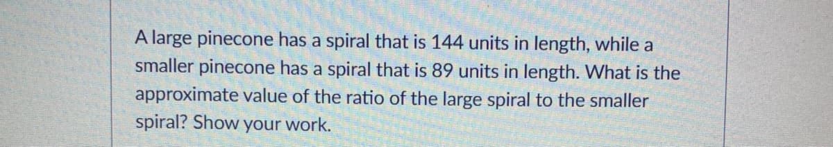 A large pinecone has a spiral that is 144 units in length, while a
smaller pinecone has a spiral that is 89 units in length. What is the
approximate value of the ratio of the large spiral to the smaller
spiral? Show your work.
