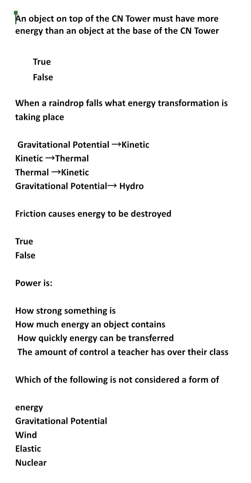 An object on top of the CN Tower must have more
energy than an object at the base of the CN Tower
True
False
When a raindrop falls what energy transformation is
taking place
Gravitational Potential →Kinetic
Kinetic →→Thermal
Thermal →→→Kinetic
Gravitational Potential Hydro
Friction causes energy to be destroyed
True
False
Power is:
How strong something is
How much energy an object contains
How quickly energy can be transferred
The amount of control a teacher has over their class
Which of the following is not considered a form of
energy
Gravitational Potential
Wind
Elastic
Nuclear