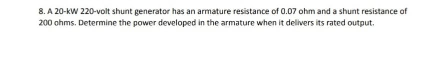 8. A 20-kW 220-volt shunt generator has an armature resistance of 0.07 ohm and a shunt resistance of
200 ohms. Determine the power developed in the armature when it delivers its rated output.
