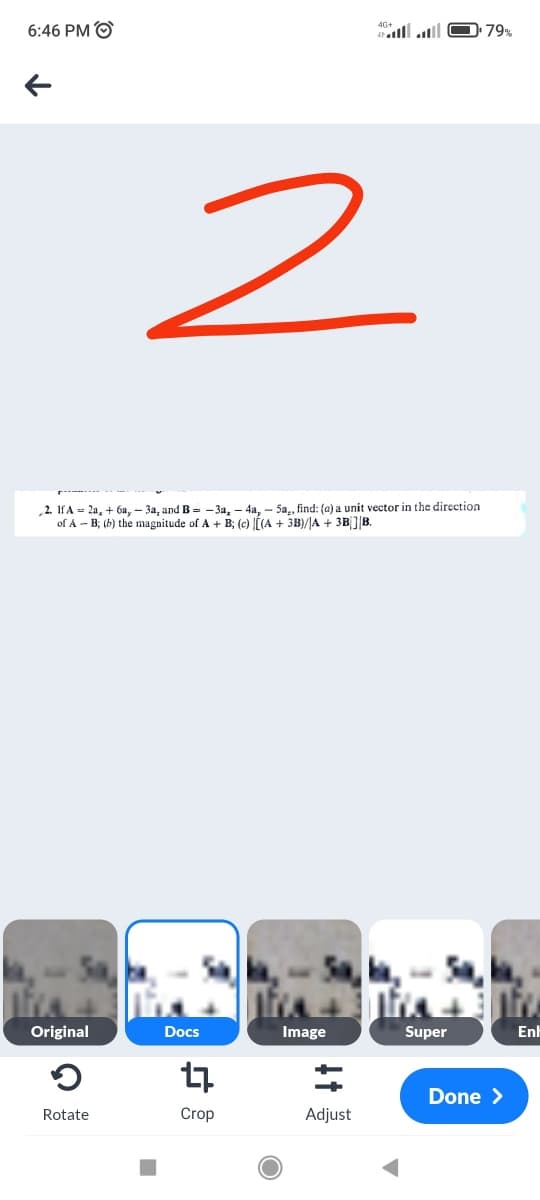 6:46 PM O
79%
2. IfA = 2a, + 6a, – 3a, and B= - 3a, - 4a. - 5a., find: (a) a unit vector in the direction
of A - B; (b) the magnitude of A + B; (c) lÍ(A + 3B)/JA + 3B]|B.
Original
Docs
Image
Super
Enh
Done >
Rotate
Crop
Adjust
