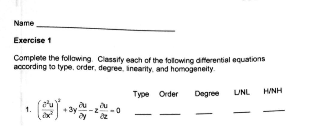 Name
Exercise 1
Complete the following. Classify each of the following differential equations
according to type, order, degree, linearity, and homogeneity.
Type Order
Degree
L/NL
H/NH
1.
ôx?
+3y
du
= 0
