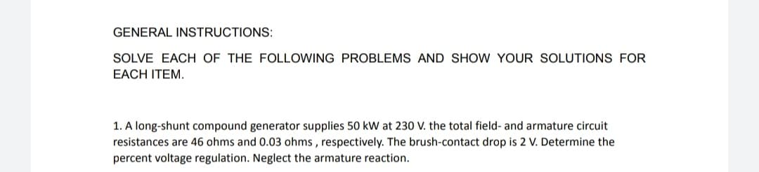 GENERAL INSTRUCTIONS:
SOLVE EACH OF THE FOLLOWING PROBLEMS AND SHOW YOUR SOLUTIONS FOR
EACH ITEM.
1. A long-shunt compound generator supplies 50 kW at 230 V. the total field- and armature circuit
resistances are 46 ohms and 0.03 ohms , respectively. The brush-contact drop is 2 V. Determine the
percent voltage regulation. Neglect the armature reaction.
