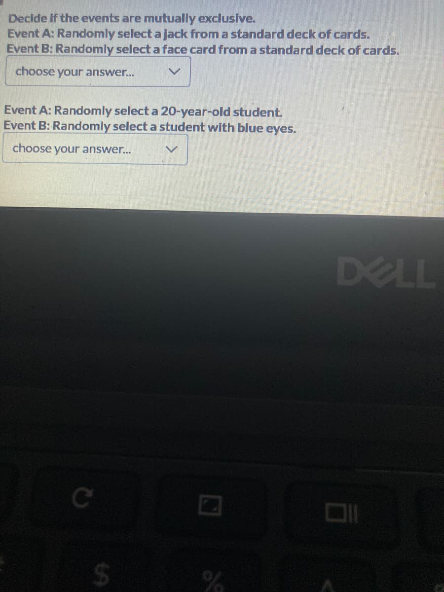 Decide if the events are mutually exclusive.
Event A: Randomly select a jack from a standard deck of cards.
Event B: Randomly select a face card from a standard deck of cards.
choose your answer...
Event A: Randomly select a 20-year-old student.
Event B: Randomly select a student with blue eyes.
choose your answer...
%
DELL