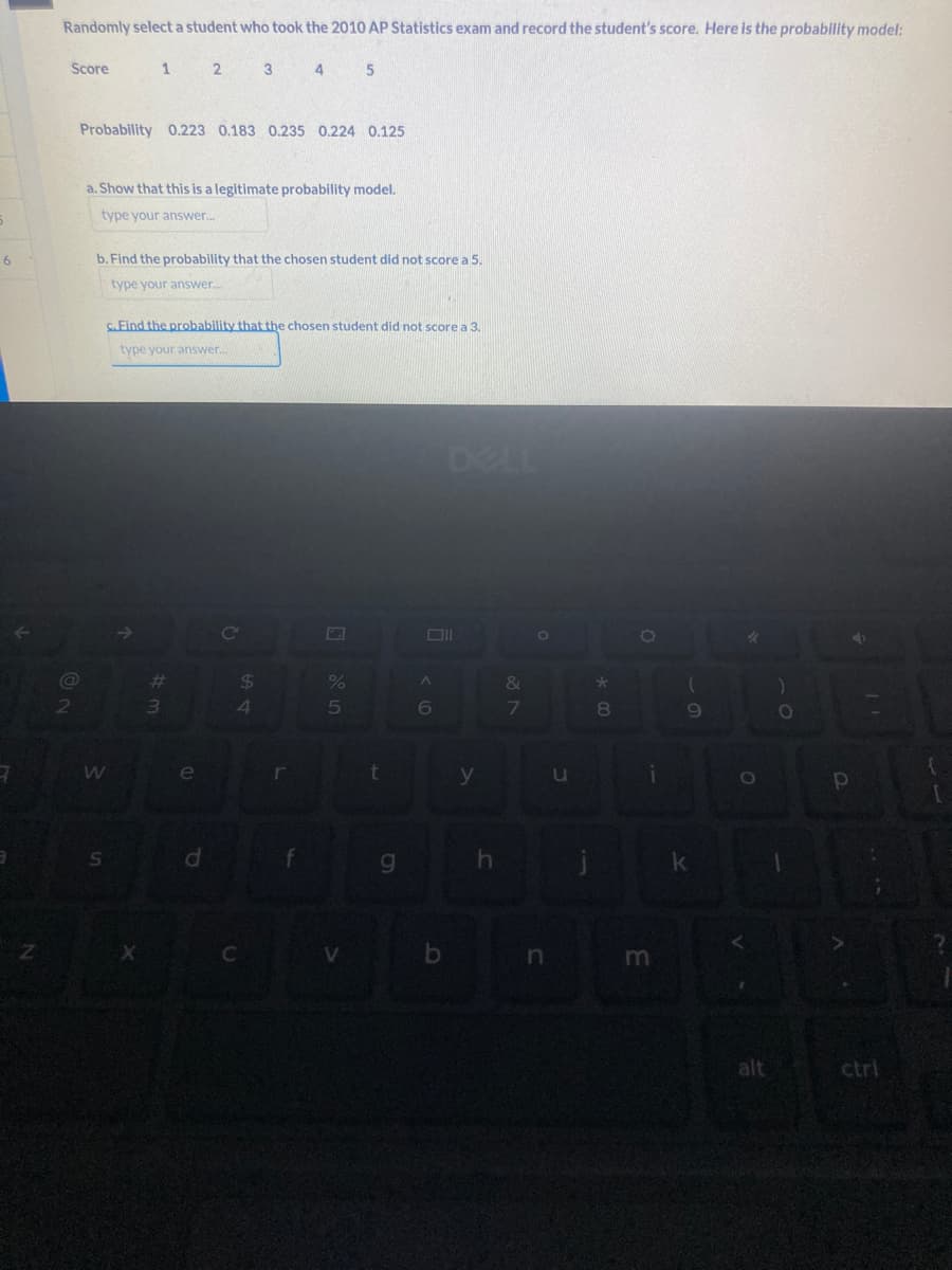 6
3
Z
Randomly select a student who took the 2010 AP Statistics exam and record the student's score. Here is the probability model:
1 2 3 4 5
Score
Probability 0.223 0.183 0.235 0.224 0.125
@
2
a. Show that this is a legitimate probability model.
type your answer...
b. Find the probability that the chosen student did not score a 5.
type your answer..
C.Find the probability that the chosen student did not score a 3.
type your answer....
W
S
X
#m
3
e
P
C
$
54
C
r
f
G
%
5
V
t
g
DELL
Oll
A
6
y
h
&
7
O
n
u
★
00
8
O
i
m
(
9
k
*
O
alt
)
O
P
| 1
ctri