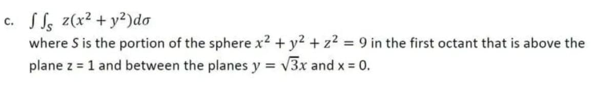 c. SS, z(x² + y²)do
where S is the portion of the sphere x2 + y2 + z2 = 9 in the first octant that is above the
plane z = 1 and between the planes y = v3x and x = 0.
с.
%3D
