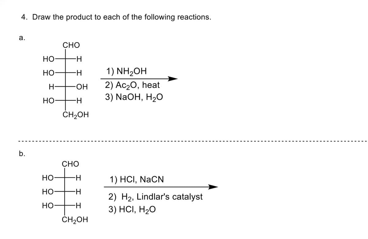 4. Draw the product to each of the following reactions.
a.
b.
HO
HO
H-
HO
HO
HO
HO
CHO
∙H
-H
-OH
-H
CH₂OH
CHO
-H
-H
-H
+
CH₂OH
1)NH₂OH
2) Ac₂O, heat
3) NaOH, H₂O
1) HCI, NaCN
2) H₂, Lindlar's catalyst
3) HCI, H₂O