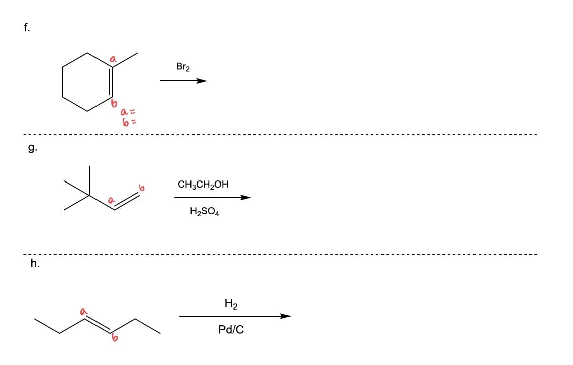 ### Organic Chemistry Reaction Pathways

Below are several organic reactions demonstrating different chemical transformations:

#### Reaction f.
- **Reactant:** Cyclohexene with labeled carbon positions `a` and `b` on the double bond.
- **Reagent:** Bromine (\( \text{Br}_2 \))
- **Reaction Path:** The double bond in cyclohexene will react with bromine to form a dibromide through an electrophilic addition mechanism. The product will have bromine atoms on carbons `a` and `b`.

#### Reaction g.
- **Reactant:** 2-Methyl-2-butene with double bond positions labeled as `a` and `b`.
- **Reagent:** Ethanol (\( \text{CH}_3\text{CH}_2\text{OH} \)) in the presence of sulfuric acid (\( \text{H}_2\text{SO}_4 \)).
- **Reaction Path:** The alkene will be subjected to an acidic medium in the presence of ethanol leading to an ether formation. This is an example of an alkoxymercuration-demercuration reaction where the double bond undergoes alkoxylation to yield an ether.

#### Reaction h.
- **Reactant:** 1-Butene with labeled carbon positions `a` and `b` on the double bond.
- **Reagent:** Hydrogen (\( \text{H}_2 \)) in the presence of a palladium on carbon catalyst (Pd/C).
- **Reaction Path:** This is a hydrogenation reaction where the double bond is reduced to a single bond, resulting in the corresponding alkane, butane in this case. 

These reactions demonstrate the versatility of alkenes in organic synthesis, transforming the double bond into various functional groups via different reagents and conditions.