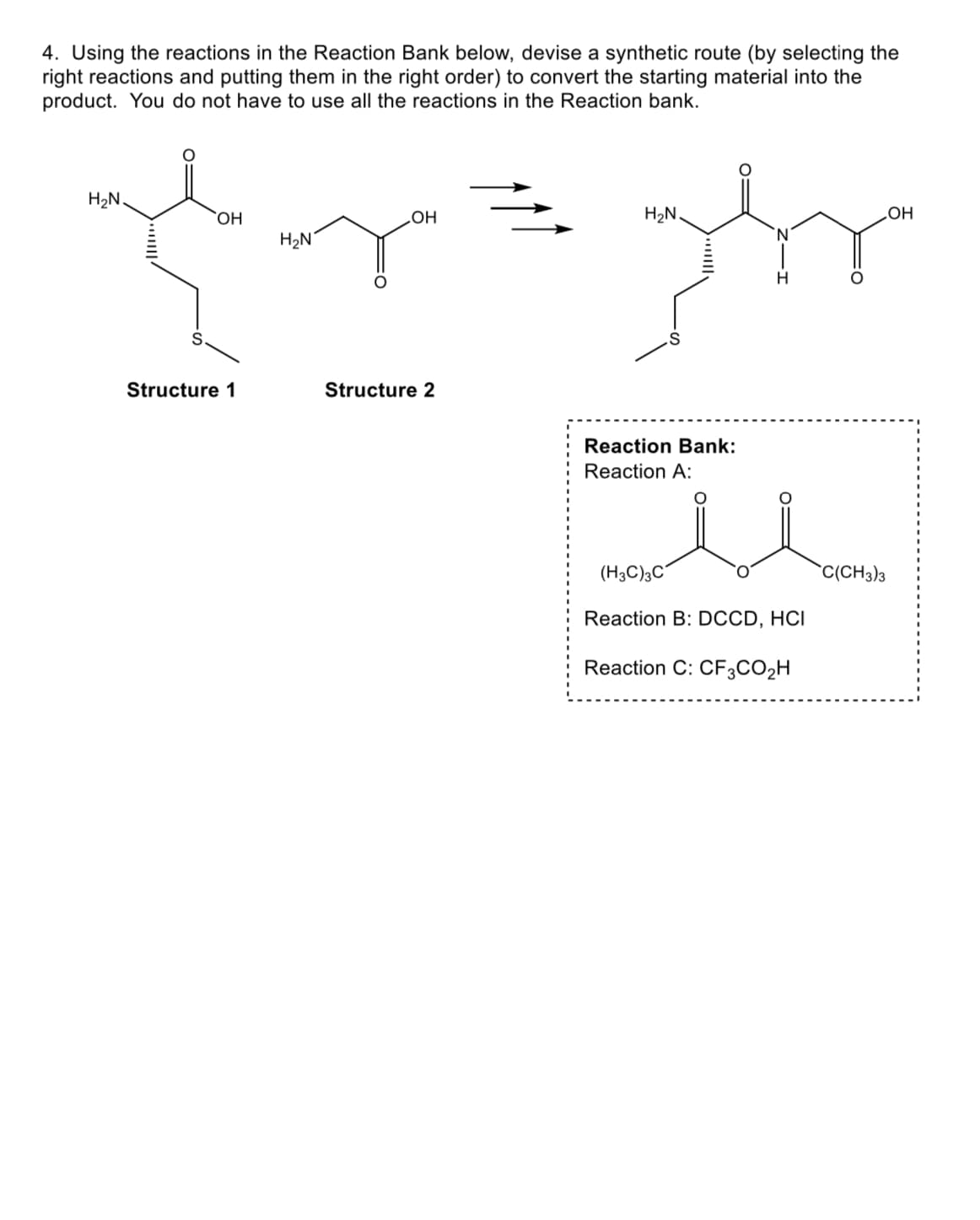 4. Using the reactions in the Reaction Bank below, devise a synthetic route (by selecting the
right reactions and putting them in the right order) to convert the starting material into the
product. You do not have to use all the reactions in the Reaction bank.
H₂N.
St
OH
lygbr
OH
ture 1
H₂N
Structure 2
H₂N.
Reaction Bank:
Reaction A:
'N
(H3C)3C
H
نل
Reaction B: DCCD, HCI
Reaction C: CF3CO₂H
C(CH3)3
OH