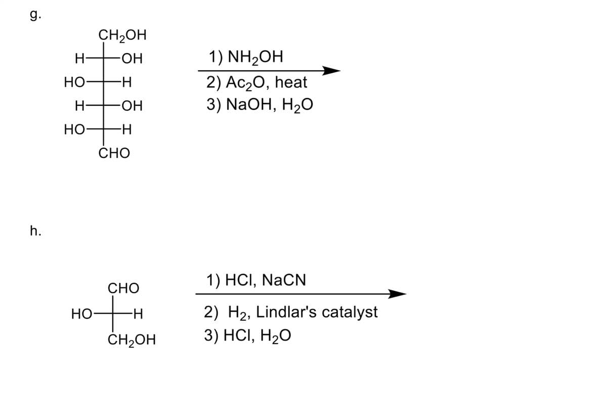 g.
h.
H
HO-
H
HO-
CH₂OH
-OH
HO
-H
-OH
-H
CHO
CHO
+
-H
CH₂OH
1) NH₂OH
2) Ac₂O, heat
3) NaOH, H₂O
1) HCI, NaCN
2) H₂, Lindlar's catalyst
3) HCI, H₂O