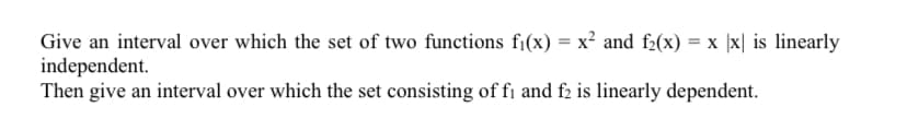 Give an interval over which the set of two functions fi(x) = x² and f2(x) = x |x| is linearly
independent.
Then give an interval over which the set consisting of fi and f2 is linearly dependent.
