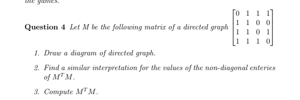 game
[o 1 1 1
1 1 0 0
1 1 0 1
1 0
Question 4 Let M be the following matrix of a directed graph
1. Draw a diagram of directed graph.
2. Find a similar interpretation for the values of the non-diagonal enteries
of M" M.
3. Соmpute M'М.
