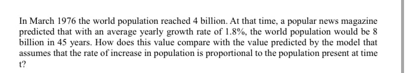 In March 1976 the world population reached 4 billion. At that time, a popular news magazine
predicted that with an average yearly growth rate of 1.8%, the world population would be 8
billion in 45 years. How does this value compare with the value predicted by the model that
assumes that the rate of increase in population is proportional to the population present at time
t?
