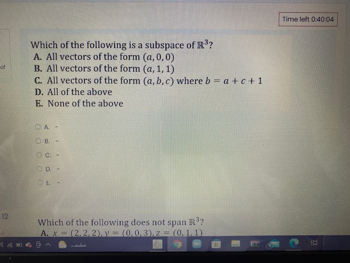 Time left 0:40:04
Which of the following is a subspace of R?
A. All vectors of the form (a, 0,0)
B. All vectors of the form (a, 1, 1)
C. All vectors of the form (a, b, c) where b – a + c + 1
D. All of the above
E. None of the above
of
O A.
O B.
C.
O D. -
O E. -
12
Which of the following does not span R?
A. x = (2, 2,2), y = (0,0, 3), z = (0, 1, 1)
直
