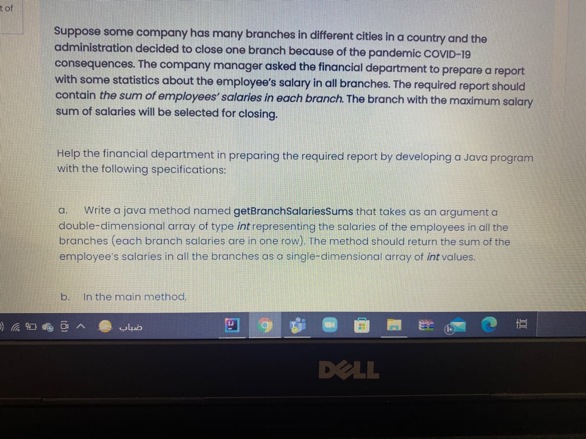 tof
Suppose some company has many branches in different cities in a country and the
administration decided to close one branch because of the pandemic COVID-19
consequences. The company manager asked the financial department to prepare a report
with some statistics about the employee's salary in all branches. The required report should
contain the sum of employees' salaries in each branch. The branch with the maximum salary
sum of salaries will be selected for closing.
Help the financial department in preparing the required report by developing a Java program
with the following specifications:
a.
Write a java method named getBranchSalariesSums that takes as an argument a
double-dimensional array of type int representing the salaries of the employees in all the
branches (each branch salaries are in one row). The method should return the sum of the
employee's salaries in all the branches as a single-dimensional array of int values.
b.
In the main method,
DELL
