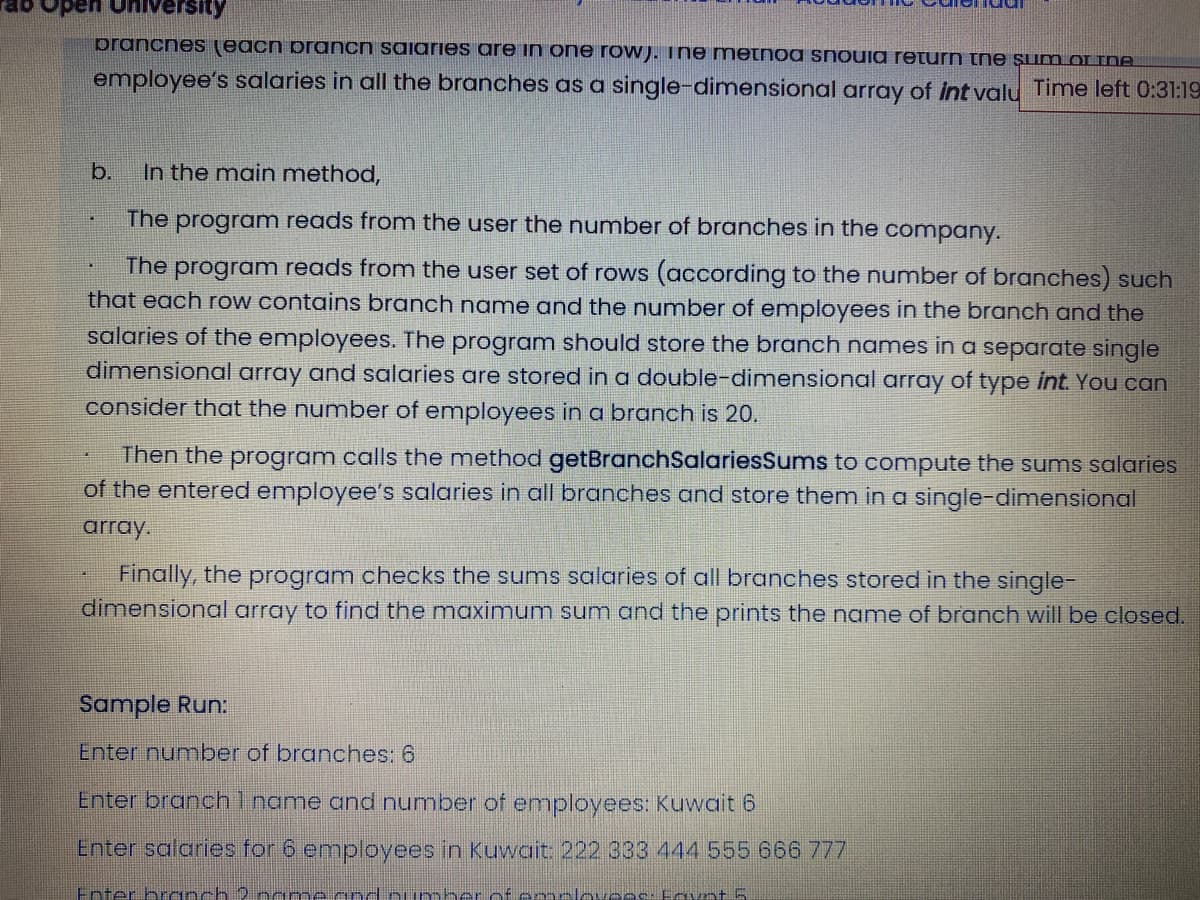 open University
prancnes (each prancn saiaries are in one row). ine metnoa snouia return tne şum oI INA
employee's salaries in all the branches as a single-dimensional array of Int valu Time left 0:31:19
b.
In the main method,
The program reads from the user the number of branches in the company.
program reads from the user set of rows (according to the number of branches) such
that each row contains branch name and the number of employees in the branch and the
salaries of the employees. The program should store the branch names in a separate single
dimensional array and salaries are stored in a double-dimensional array of type int. You can
The
consider that the number of employees in a branch is 20.
Then the program calls the method getBranchSalariesSums to compute th
of the entered employee's salaries in all branches and store them in a single-dimensional
sums salaries
array.
Finally, the program checks the sums salaries of all branches stored in the single-
dimensional array to find the maximum sum and the prints the name of branch will be closed.
Sample Run:
Enter number of branches: 6
Enter branch1name and number of employees: Kuwait 6
Enter salaries for 6 employees in Kuwait: 222 333 444 555 666 777
Enter branch 2 name cnd oumber of e molovees. Eavn+ 5.
