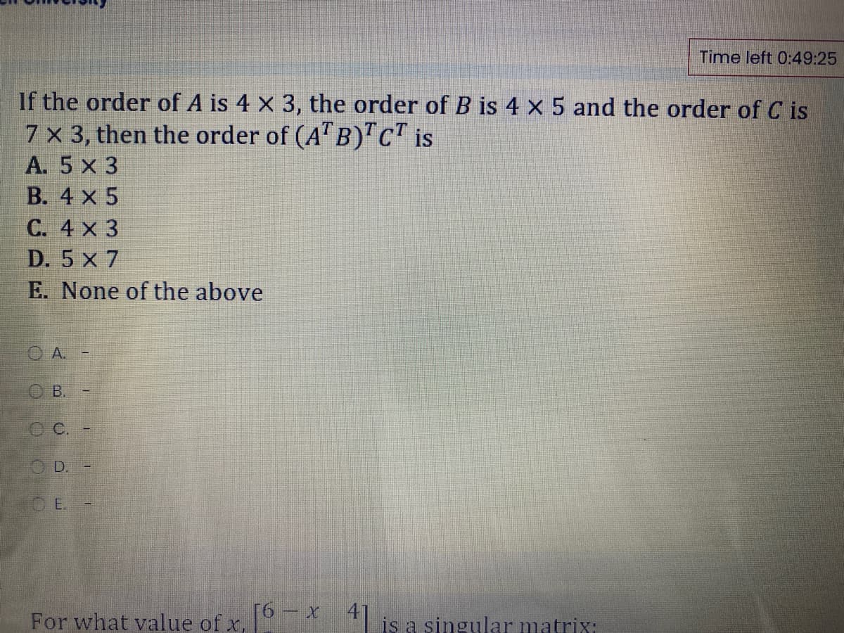 Time left 0:49:25
If the order of A is 4 X 3, the order of B is 4 x 5 and the order of C is
7 x 3, then the order of (A" B)"c" is
A. 5 x 3
В. 4 х 5
C. 4 x 3
D. 5 x 7
E. None of the above
O A.
В.
O D.
O E.
For what value of x,
* is a singular matrixi
