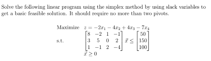 Solve the following linear program using the simplex method by using slack variables to
get a basic feasible solution. It should require no more than two pivots.
Maximize z =
-2x1 4x2 + 4x3-7x4
8
-2 1
-1
3 5 0
2
1 -1
2
s.t.
==
x ≥ 0
50
≤ 150
100