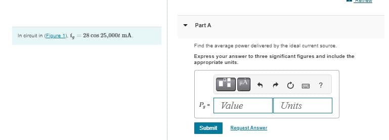 Part A
In circuit in (Figure 1).ig
=
28 cos 25,000+ mA.
Find the average power delivered by the ideal current source.
Express your answer to three significant figures and include the
appropriate units.
P₁ = Value
Submit
Request Answer
?
Units
REVIEW