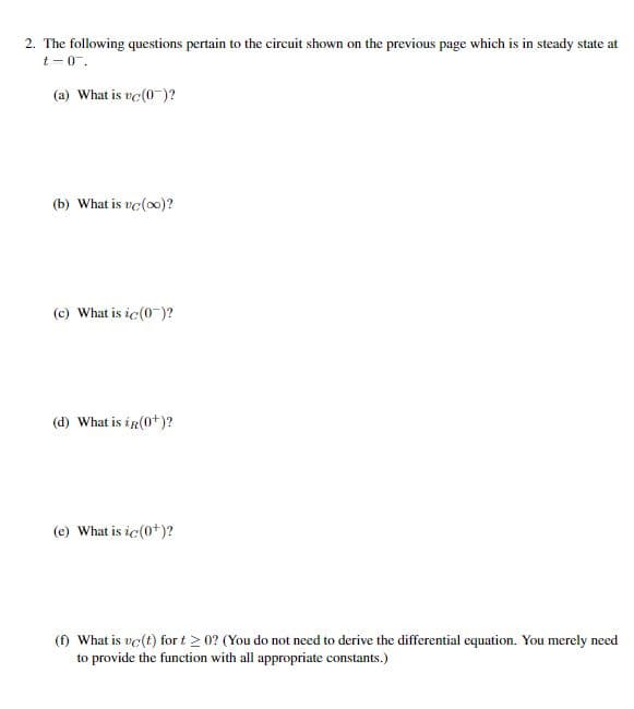 2. The following questions pertain to the circuit shown on the previous page which is in steady state at
t-0.
(a) What is vc (0)?
(b) What is vc(oo)?
(c) What is ic(0¯)?
(d) What is in(0+)?
(e) What is ic(0+)?
(f) What is uc(t) for t≥ 0? (You do not need to derive the differential equation. You merely need
to provide the function with all appropriate constants.)