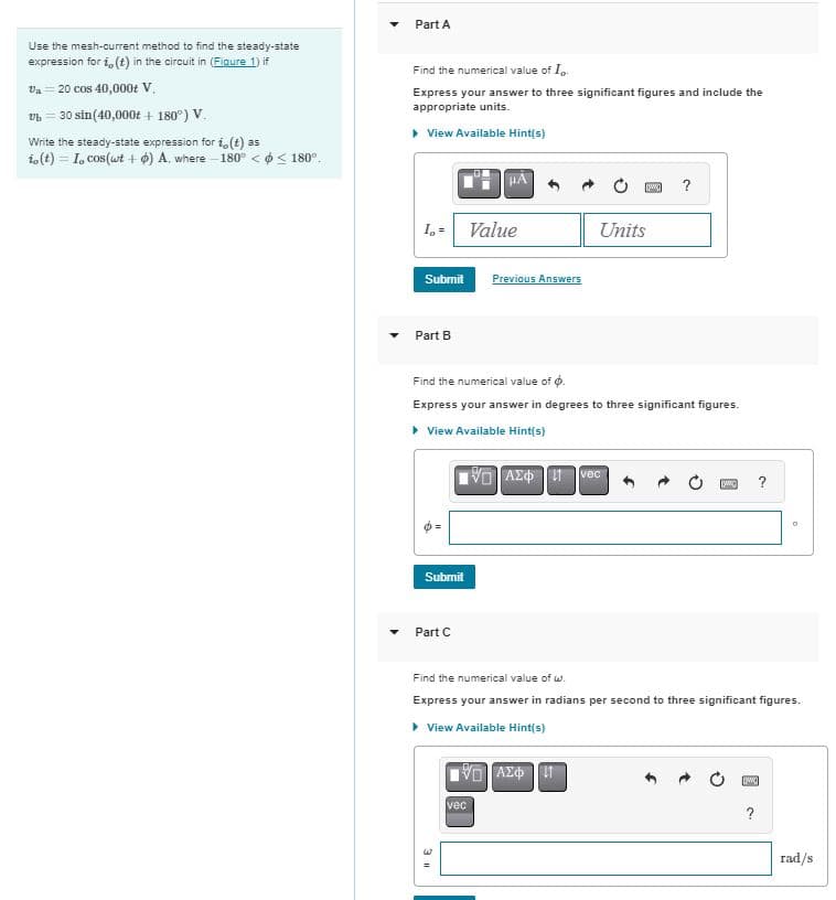 Use the mesh-current method to find the steady-state
expression for i,(t) in the circuit in (Figure 1) if
Va 20 cos 40,000+ V.
vb 30 sin(40,000t+ 180°) V.
Write the steady-state expression for i,(t) as
io (t) I, cos(wt) A. where -180° << 180°.
Part A
Find the numerical value of I..
Express your answer to three significant figures and include the
appropriate units.
▷ View Available Hint(s)
I₁ = Value
Submit
Previous Answers
Part B
Units
w
?
Find the numerical value of .
Express your answer in degrees to three significant figures.
▸ View Available Hint(s)
Submit
Part C
Ο ΑΣΦ Η
vec
Find the numerical value of w.
Express your answer in radians per second to three significant figures.
▸ View Available Hint(s)
vec
ΜΕ ΑΣΦ Η
3 "
?
rad/s