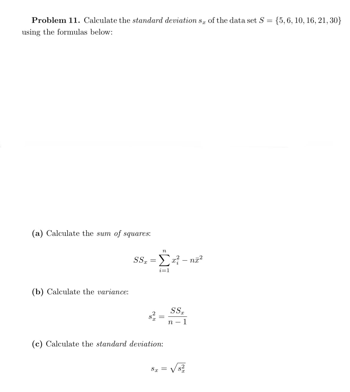 Problem 11. Calculate the standard deviation s, of the data set S = {5,6, 10, 16, 21, 30}
using the formulas below:
(a) Calculate the sum of squares:
n
SS, = a? – nã?
i=1
(b) Calculate the variance:
SS.
п — 1
(c) Calculate the standard deviation:
Sx =
