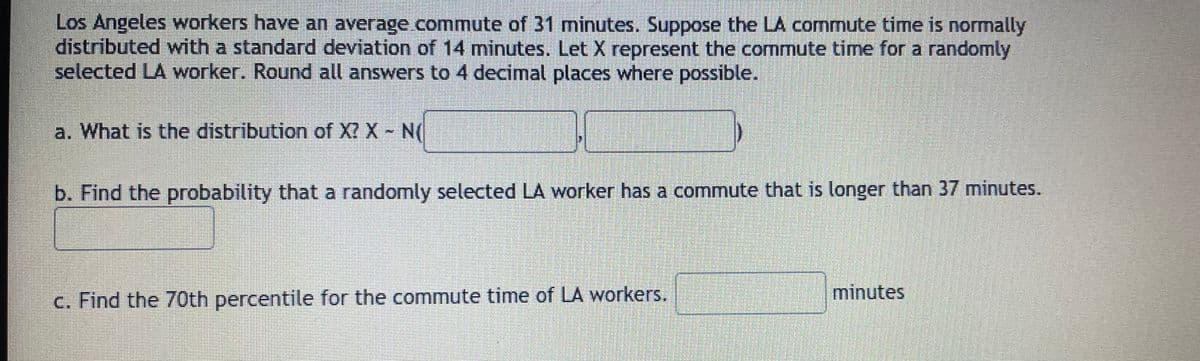 Los Angeles workers have an average commute of 31 minutes. Suppose the LA commute time is normally
distributed with a standard deviation of 14 minutes. Let X represent the commute time for a randomly
selected LA worker. Round all answers to 4 decimal places where possible.
a. What is the distribution of X? X N(
b. Find the probability that a randomly selected LA worker has a commute that is longer than 37 minutes.
c. Find the 70th percentile for the commute time of LA workers.
minutes
