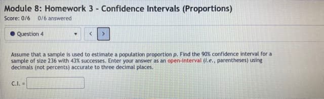 Module 8: Homework 3 - Confidence Intervals (Proportions)
Score: 0/6
0/6 answered
Question 4
Assume that a sample is used to estimate a population proportion p. Find the 90% confidence interval for a
sample of size 236 with 43% successes. Enter your answer as an open-interval (i.e., parentheses) using
decimals (not percents) accurate to three decimal places.
C.I. =
