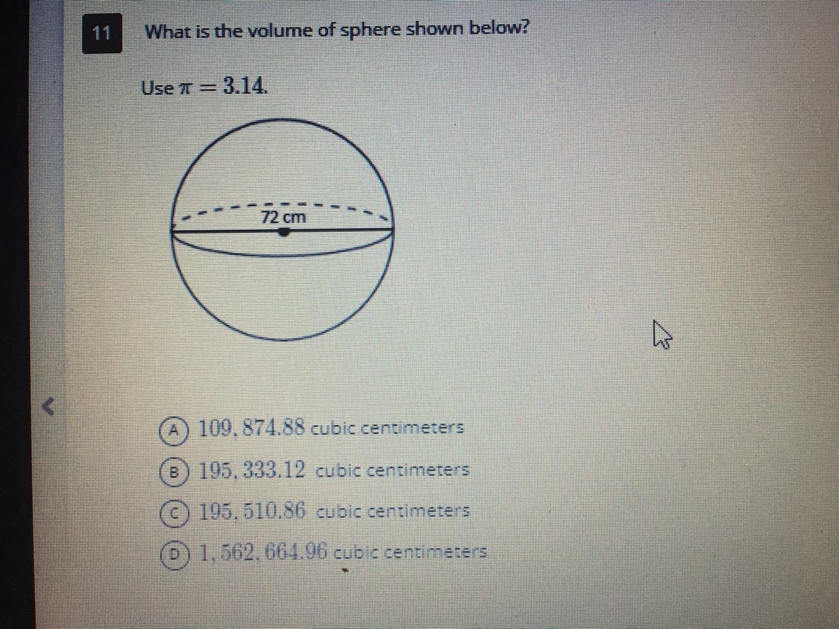 11
What is the volume of sphere shown below?
Use r = 3.14.
%3D
72cm
A) 109,874.88 cubic centimeters
B) 195, 333.12 cubic centimeters
(c) 195.510.S6 cubic centimeters
D)1.562,661.06 cubic centmeters
