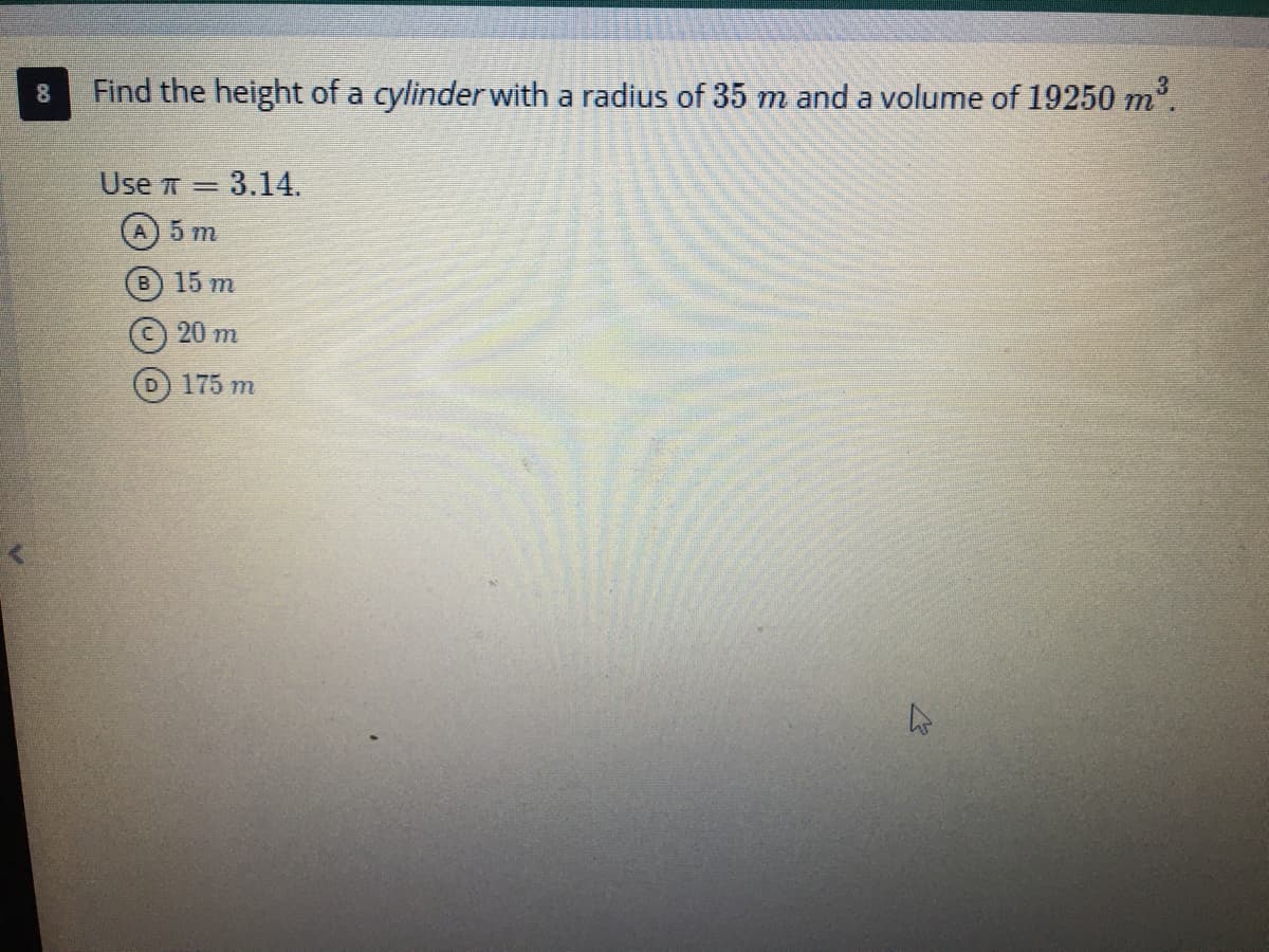 Here is the transcription of the given content with detailed explanations suitable for an educational website:

---

### Question 8

**Find the height of a cylinder with a radius of \(35 \, m\) and a volume of \(19250 \, m^3\).**

**Use \(\pi = 3.14\).**

Options:
- **A)** \(5 \, m\)
- **B)** \(15 \, m\)
- **C)** \(20 \, m\)
- **D)** \(175 \, m\)

#### Explanation:

To solve for the height \(h\) of the cylinder, we can use the formula for the volume of a cylinder:

\[ 
V = \pi r^2 h 
\]

Where:
- \(V\) is the volume,
- \(r\) is the radius,
- \(h\) is the height,
- \(\pi\) is pi (a constant approximately equal to 3.14).

Given:
- Volume (\(V\)) = \(19250 \, m^3\)
- Radius (\(r\)) = \(35 \, m\)
- \(\pi\) = 3.14

We need to find the height \(h\). 

First, rearrange the formula to solve for \(h\):

\[ 
h = \frac{V}{\pi r^2}
\]

Substitute the given values into the equation:

\[ 
h = \frac{19250}{3.14 \times (35)^2} 
\]

Calculate \(35^2\):

\[ 
35^2 = 1225
\]

Now calculate \(3.14 \times 1225\):

\[ 
3.14 \times 1225 = 3846.5
\]

Finally, divide \(19250\) by \(3846.5\):

\[ 
h = \frac{19250}{3846.5} \approx 5 \, m
\]

Hence, the height of the cylinder is:

**Answer:** \(A\) \(5 \, m\)

---