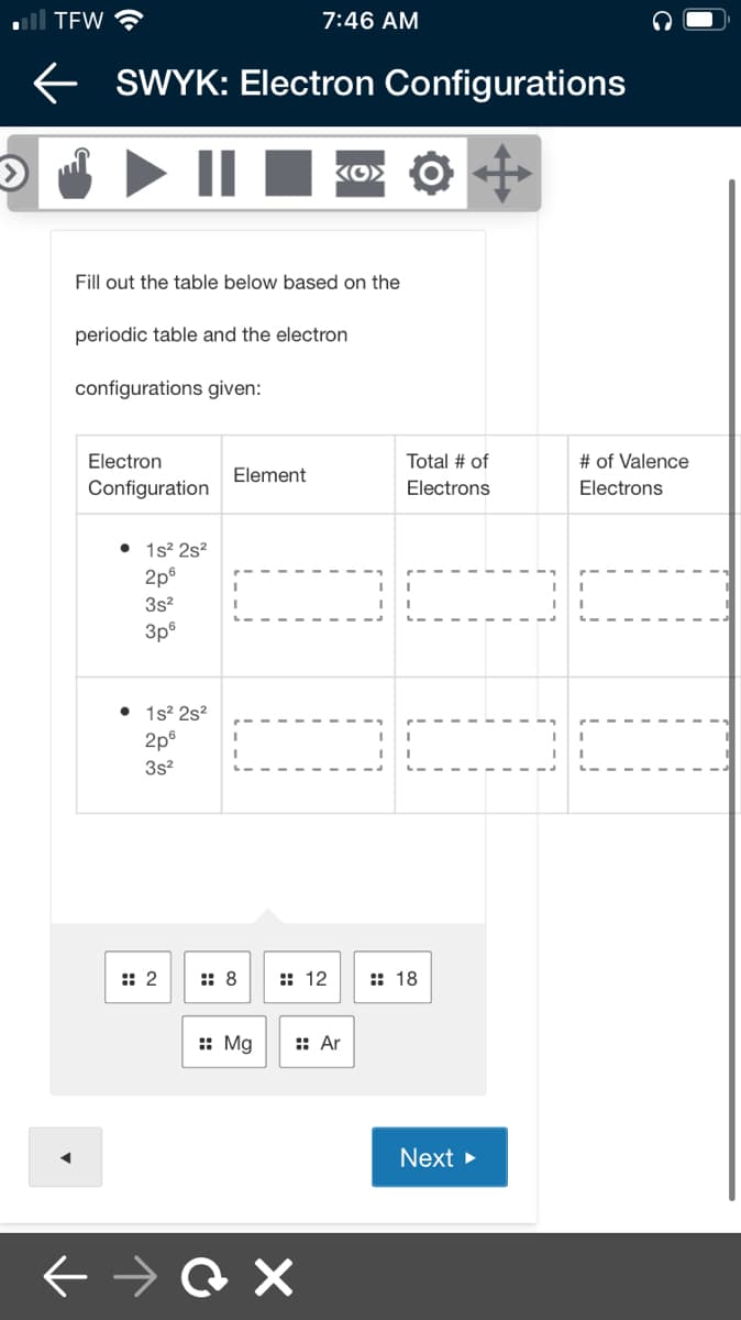 ll TEW ?
7:46 AM
e SWYK: Electron Configurations
I > II I
Fill out the table below based on the
periodic table and the electron
configurations given:
Electron
Total # of
# of Valence
Element
Configuration
Electrons
Electrons
• 1s? 2s?
2p®
3s?
3p°
• 1s2 2s?
2p®
3s?
:: 2
:: 8
:: 12
: 18
:: Mg
:: Ar
Next >
