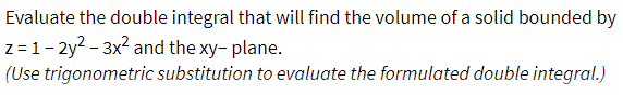 Evaluate the double integral that will find the volume of a solid bounded by
z=1-2y²-3x² and the xy-plane.
(Use trigonometric substitution to evaluate the formulated double integral.)