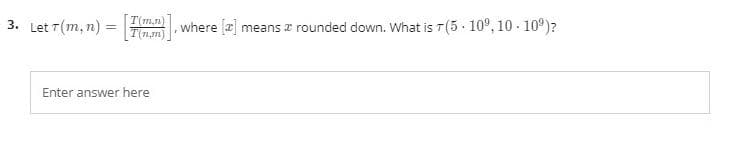 3. Let T(m, n) =
T(m,n)
where a] means æ rounded down. What is T(5 . 10°, 10 - 10°)?
Enter answer here
