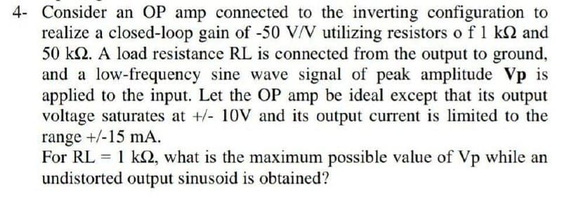 4- Consider an OP amp connected to the inverting configuration to
realize a closed-loop gain of -50 V/V utilizing resistors o f 1 k2 and
50 k2. A load resistance RL is connected from the output to ground,
and a low-frequency sine wave signal of peak amplitude Vp is
applied to the input. Let the OP amp be ideal except that its output
voltage saturates at +/- 10V and its output current is limited to the
range +/-15 mA.
For RL = 1 k2, what is the maximum possible value of Vp while an
undistorted output sinusoid is obtained?
%3D
