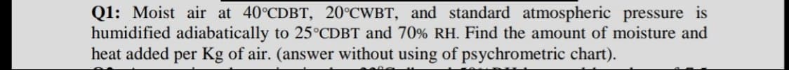 Q1: Moist air at 40°CDBT, 20°CWBT, and standard atmospheric pressure is
humidified adiabatically to 25°CDBT and 70% RH. Find the amount of moisture and
heat added per Kg of air. (answer without using of psychrometric chart).
