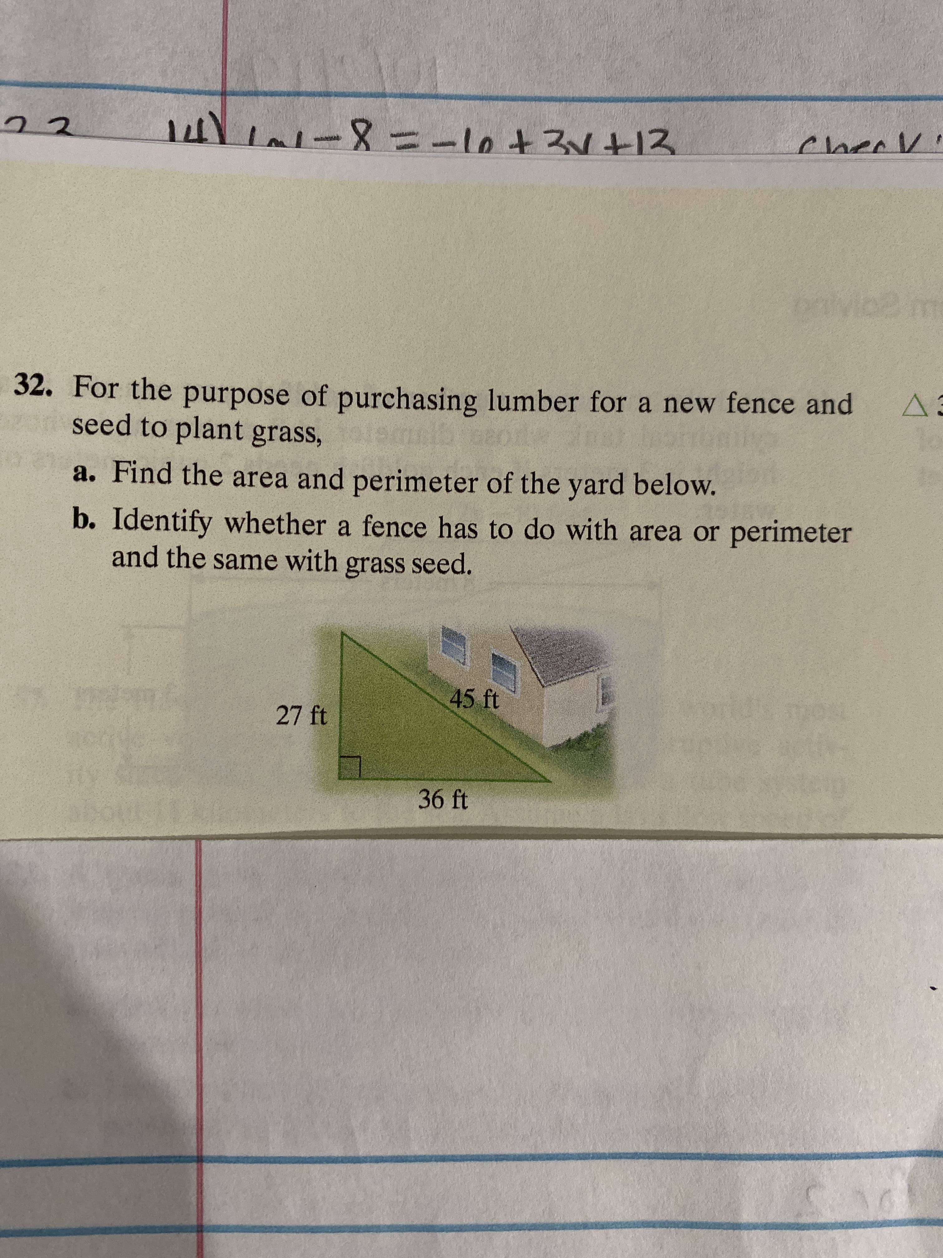 2
-8-1ot212
Claee
w
Mo2 n
32. For the purpose of purchasing lumber for a new fence and
seed to plant grass,
A.
033 01N
a. Find the area and perimeter of the yard below.
b. Identify whether a fence has to do with area or perimeter
and the same with grass seed.
45 ft
27 ft
36 ft
