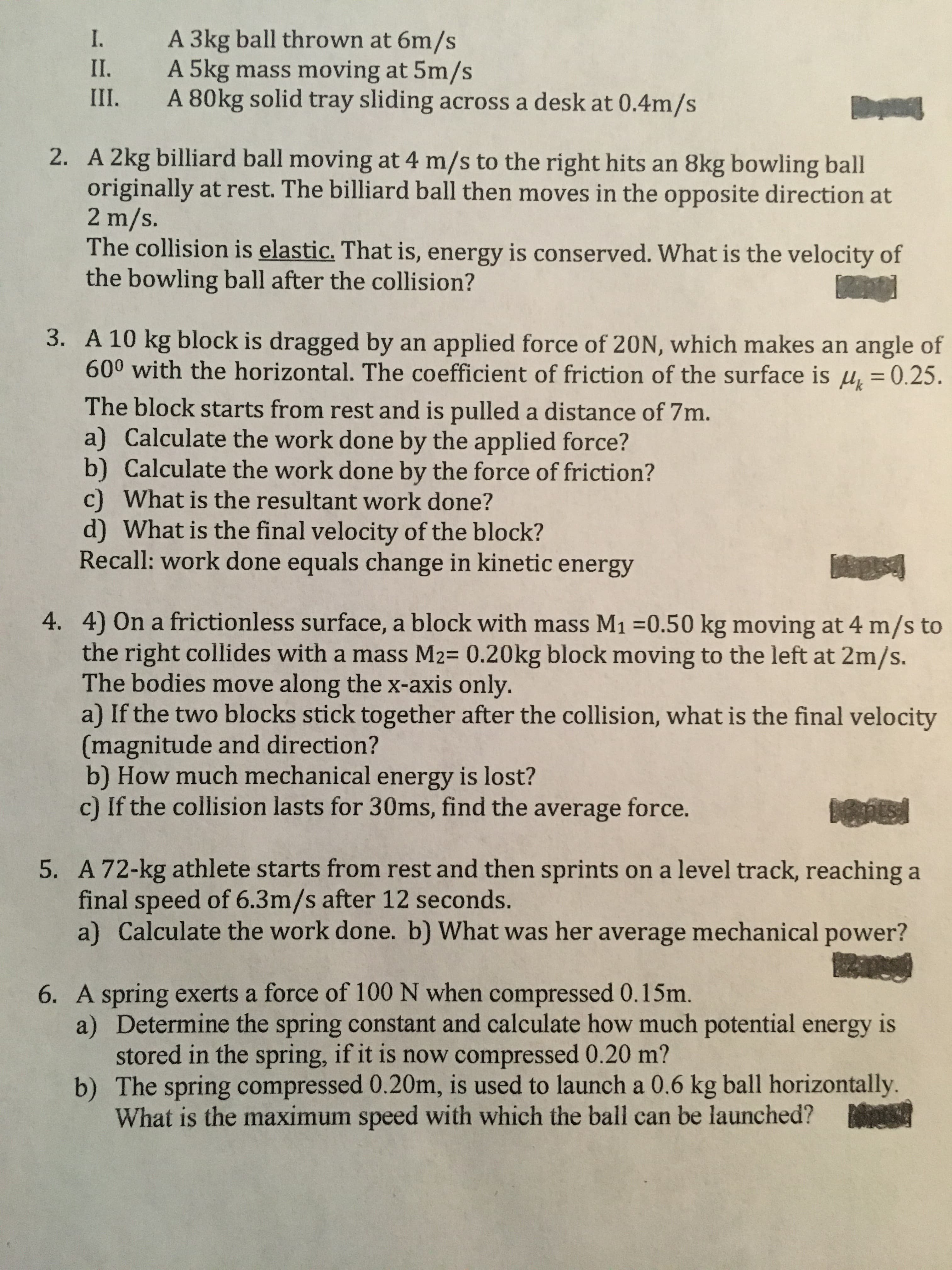 A 3kg ball thrown at 6m/s
A 5kg mass moving at 5m/s
A 80kg solid tray sliding across a desk at 0.4m/s
I.
II.
III.
2. A 2kg billiard ball moving at 4 m/s to the right hits an 8kg bowling ball
originally at rest. The billiard ball then moves in the opposite direction at
2 m/s.
The collision is elastic. That is, energy is conserved. What is the velocity of
the bowling ball after the collision?
3. A 10 kg block is dragged by an applied force of 20N, which makes an angle of
600 with the horizontal. The coefficient of friction of the surface is µ̟ = 0.25.
The block starts from rest and is pulled a distance of 7m.
a) Calculate the work done by the applied force?
b) Calculate the work done by the force of friction?
c) What is the resultant work done?
d) What is the final velocity of the block?
Recall: work done equals change in kinetic energy
4. 4) On a frictionless surface, a block with mass M1 =0.50 kg moving at 4 m/s to
the right collides with a mass M2= 0.20kg block moving to the left at 2m/s.
The bodies move along the x-axis only.
a) If the two blocks stick together after the collision, what is the final velocity
(magnitude and direction?
b) How much mechanical energy is lost?
c) If the collision lasts for 30ms, find the average force.
5. A 72-kg athlete starts from rest and then sprints on a level track, reaching a
final speed of 6.3m/s after 12 seconds.
a) Calculate the work done. b) What was her average mechanical power?
6. A spring exerts a force of 100 N when compressed 0.15m.
a) Determine the spring constant and calculate how much potential energy is
stored in the spring, if it is now compressed 0.20 m?
b) The spring compressed 0.20m, is used to launch a 0.6 kg ball horizontally.
What is the maximum speed with which the ball can be launched?
