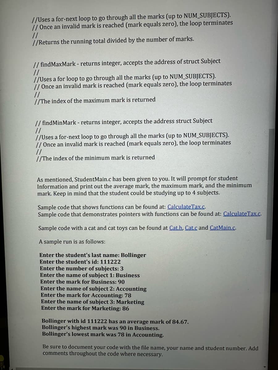 //Uses a for-next loop to go through all the marks (up to NUM_SUBJECTS).
// Once an invalid mark is reached (mark equals zero), the loop terminates
//
//Returns the running total divided by the number of marks.
// findMaxMark - returns integer, accepts the address of struct Subject
//
//Uses a for loop to go through all the marks (up to NUM_SUBJECTS).
// Once an invalid mark is reached (mark equals zero), the loop terminates
//
//The index of the maximum mark is returned
//findMinMark - returns integer, accepts the address struct Subject
//
//Uses a for-next loop to go through all the marks (up to NUM_SUBJECTS).
// Once an invalid mark is reached (mark equals zero), loop
//
//The index of the minimum mark is returned
As mentioned, StudentMain.c has been given to you. It will prompt for student
Information and print out the average mark, the maximum mark, and the minimum
mark. Keep in mind that the student could be studying up to 4 subjects.
Sample code that shows functions can be found at: CalculateTax.c.
Sample code that demonstrates pointers with functions can be found at: CalculateTax.c.
Sample code with a cat and cat toys can be found at Cat.h, Cat.c and CatMain.c.
A sample run is as follows:
Enter the student's last name: Bollinger
Enter the student's id: 111222
Enter the number of subjects: 3
Enter the name of subject 1: Business
Enter the mark for Business: 90
Enter the name of subject 2: Accounting
Enter the mark for Accounting: 78
Enter the name of subject 3: Marketing
Enter the mark for Marketing: 86
Bollinger with id 111222 has an average mark of 84.67.
Bollinger's highest mark was 90 in Business.
Bollinger's lowest mark was 78 in Accounting.
Be sure to document your code with the file name, your name and student number. Add
comments throughout the code where necessary.