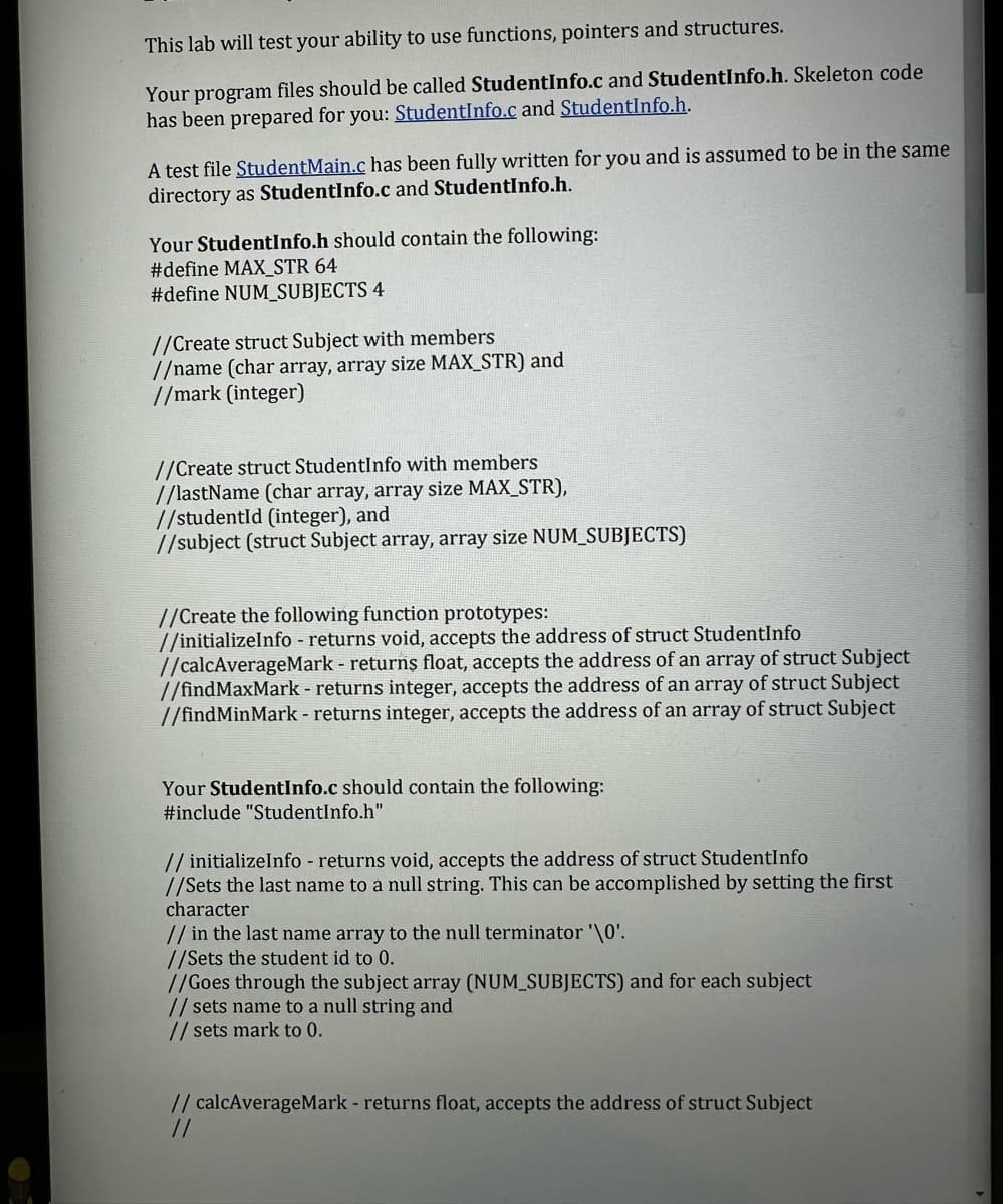 This lab will test your ability to use functions, pointers and structures.
Your program files should be called StudentInfo.c and StudentInfo.h. Skeleton code
has been prepared for you: StudentInfo.c and StudentInfo.h.
A test file StudentMain.c has been fully written for you and is assumed to be in the same
directory as StudentInfo.c and StudentInfo.h.
Your StudentInfo.h should contain the following:
#define MAX_STR 64
#define NUM_SUBJECTS 4
//Create struct Subject with members
//name (char array, array size MAX_STR) and
//mark (integer)
//Create struct StudentInfo with members
//lastName (char array, array size MAX_STR),
//studentId (integer), and
//subject (struct Subject array, array size NUM_SUBJECTS)
//Create the following function prototypes:
//initializeInfo - returns void, accepts the address of struct StudentInfo
//calcAverageMark- returns float, accepts the address of an array of struct Subject
//findMaxMark - returns integer, accepts the address of an array of struct Subject
//findMinMark - returns integer, accepts the address of an array of struct Subject
Your StudentInfo.c should contain the following:
#include "StudentInfo.h"
// initializeInfo - returns void, accepts the address of struct StudentInfo
//Sets the last name to a null string. This can be accomplished by setting the first
character
// in the last name array to the null terminator '\0'.
//Sets the student id to 0.
//Goes through the subject array (NUM_SUBJECTS) and for each subject
// sets name to a null string and
// sets mark to 0.
// calcAverageMark - returns float, accepts the address of struct Subject
//