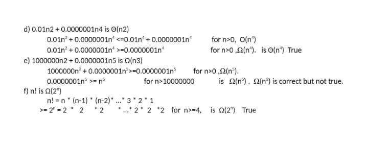 d) 0.01n2 + 0.0000001n4 is O(n2)
0.01n? + 0.0000001n“ <=0.01n* + 0.0000001n
0.01n? + 0.0000001n >=0.0000001n*
e) 1000000n2 + 0.0000001n5 is Q(n3)
1000000n + 0.0000001n>=0.0000001n
0.0000001n >= n
f) n! is Q(2")
n! = n* (n-1) * (n-2)*...* 3* 2* 1
for n>0, O(n*)
for n>0 ,2(n*). is O(n°) True
for n>0 ,2(n°).
is 2(n°), Q(n°) is correct but not true.
for n>10000000
>= 2" = 2 2 *2
*.* 2* 2 *2 for n>=4, is Q(2") True
...
