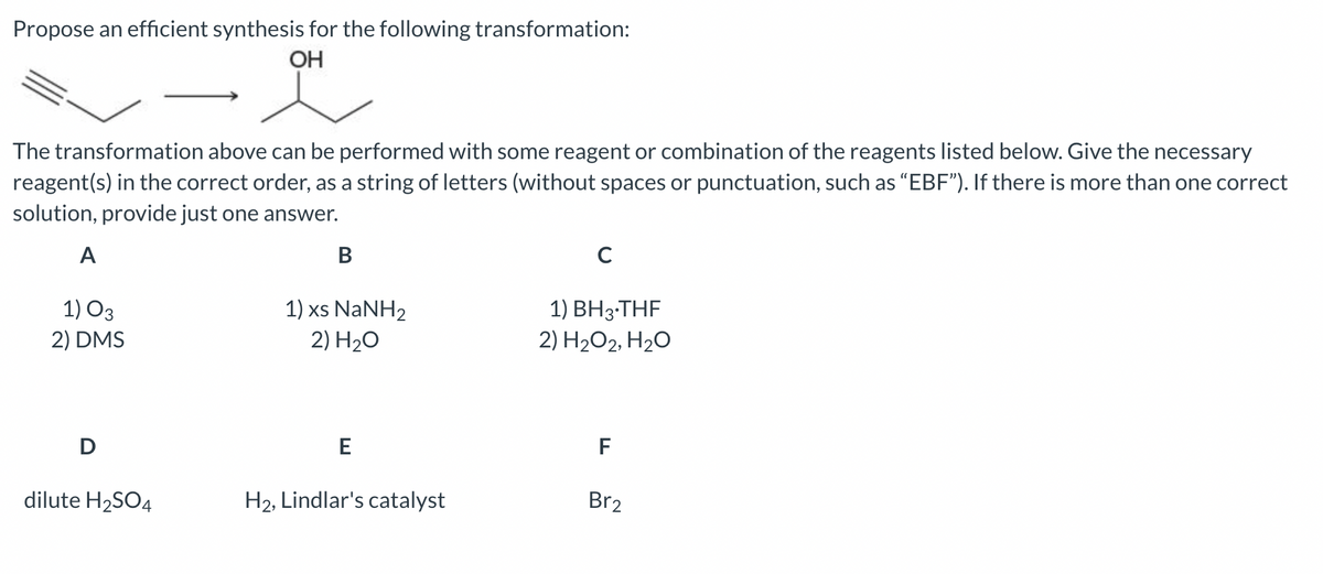 Propose an efficient synthesis for the following transformation:
OH
The transformation above can be performed with some reagent or combination of the reagents listed below. Give the necessary
reagent(s) in the correct order, as a string of letters (without spaces or punctuation, such as "EBF"). If there is more than one correct
solution, provide just one answer.
A
1) 03
2) DMS
D
dilute H₂SO4
B
1) xs NaNH2
2) H₂O
E
H₂, Lindlar's catalyst
C
1) BH3.THF
2) H₂O2, H₂O
F
Br2